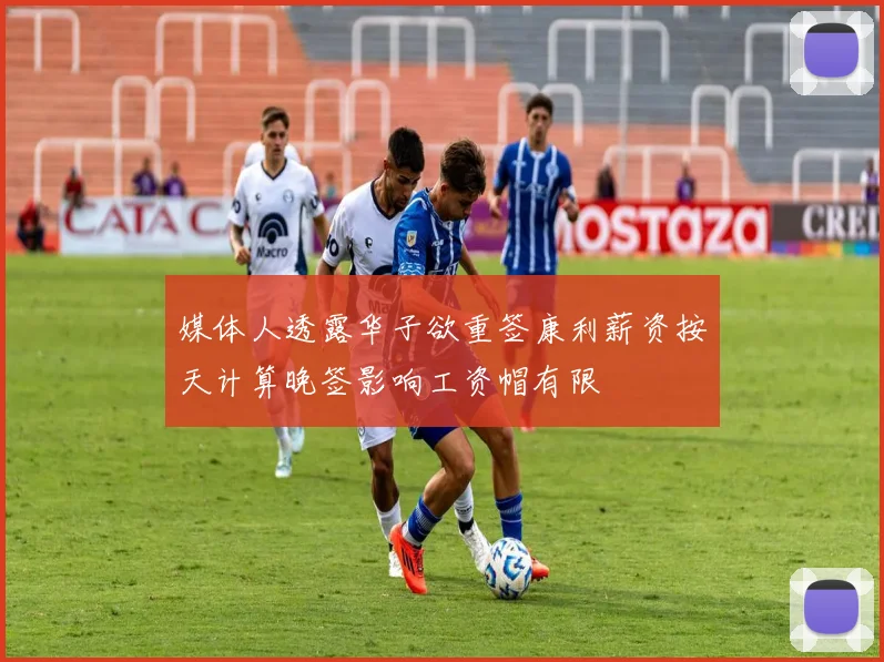 媒体人透露华子欲重签康利薪资按天计算晚签影响工资帽有限