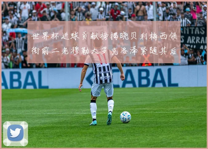 世界杯进球贡献榜揭晓贝利梅西领衔前二老穆勒大罗克洛泽紧随其后