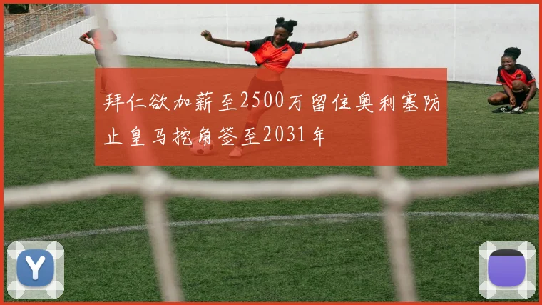 拜仁欲加薪至2500万留住奥利塞防止皇马挖角签至2031年