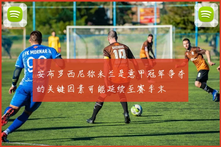 安布罗西尼称米兰是意甲冠军争夺的关键因素可能延续至赛季末