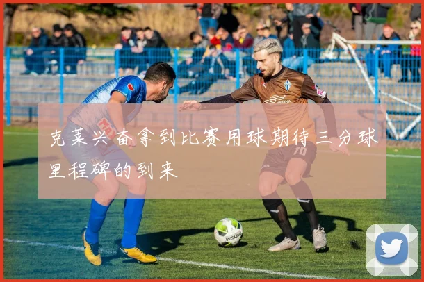 克莱兴奋拿到比赛用球期待三分球里程碑的到来