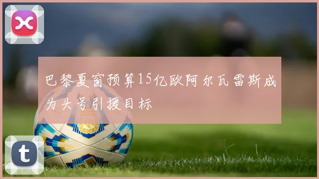 巴黎夏窗预算15亿欧阿尔瓦雷斯成为头号引援目标