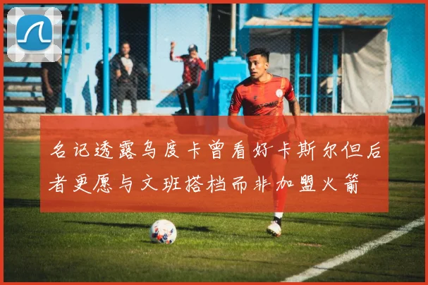 名记透露乌度卡曾看好卡斯尔但后者更愿与文班搭档而非加盟火箭
