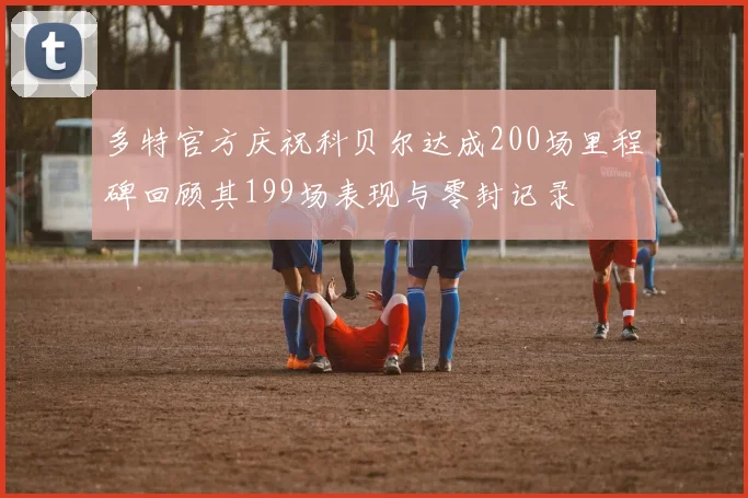 多特官方庆祝科贝尔达成200场里程碑回顾其199场表现与零封记录