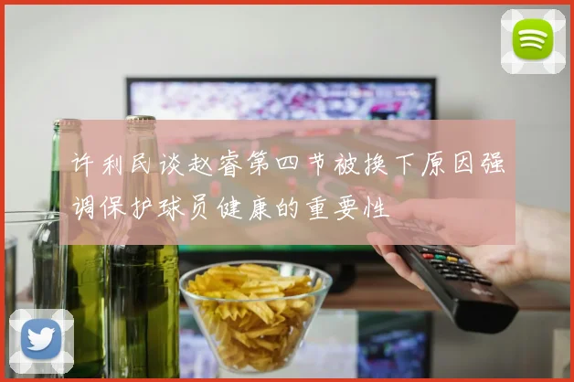 许利民谈赵睿第四节被换下原因强调保护球员健康的重要性