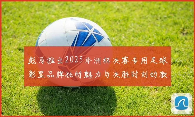 彪马推出2025非洲杯决赛专用足球彰显品牌独特魅力与决胜时刻的激情