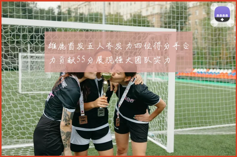 雄鹿首发五人齐发力四位得分手合力贡献55分展现强大团队实力