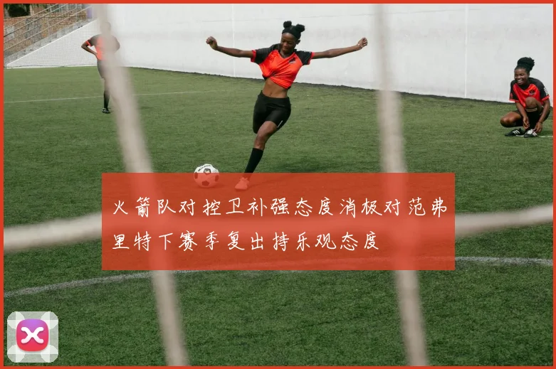 火箭队对控卫补强态度消极对范弗里特下赛季复出持乐观态度